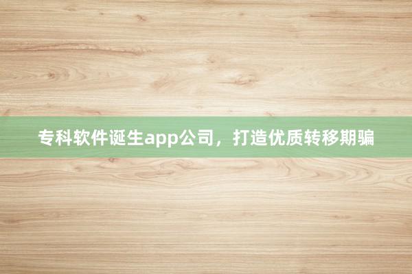 专科软件诞生app公司，打造优质转移期骗