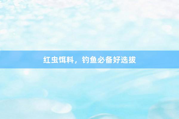 红虫饵料，钓鱼必备好选拔
