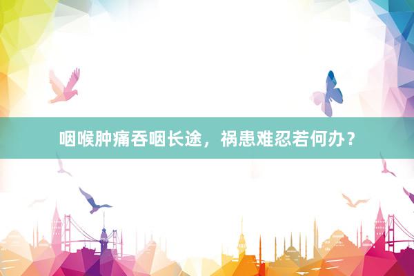 咽喉肿痛吞咽长途，祸患难忍若何办？
