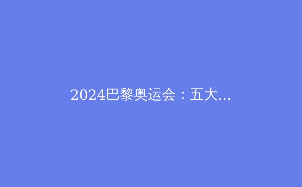 2024巴黎奥运会：五大看点深度解析，中国队能否再创辉煌？