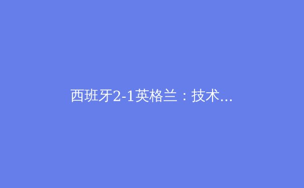 西班牙2-1英格兰：技术足球的胜利与三狮军团的遗憾 - 3
