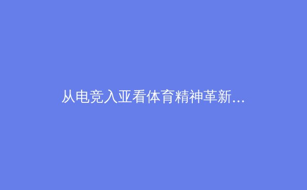 从电竞入亚看体育精神革新：虚拟竞技如何塑造新一代运动员品格？ - 3