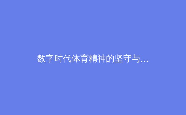 数字时代体育精神的坚守与革新：从虚拟训练到现实赛场