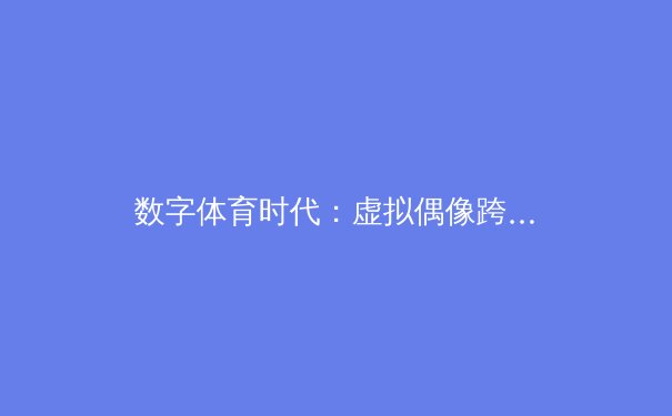 数字体育时代：虚拟偶像跨界与传统体育的融合与挑战 - 2