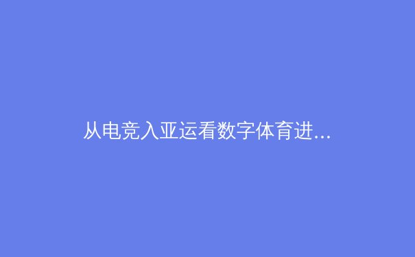 从电竞入亚运看数字体育进化：竞技精神在虚拟与现实间的共鸣 - 4