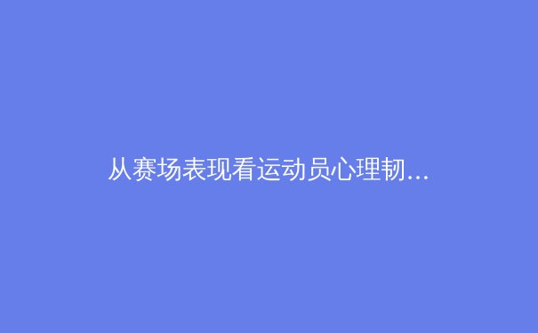 从赛场表现看运动员心理韧性培养：科学训练与精神建设的双重奏