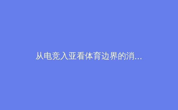 从电竞入亚看体育边界的消融：传统体育与虚拟竞技的融合革命 - 4