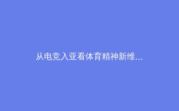 从电竞入亚看体育精神新维度：虚拟竞技如何重塑传统体育价值观 - 4