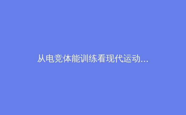 从电竞体能训练看现代运动员的跨界革命：科学化训练如何重塑竞技表现 - 2