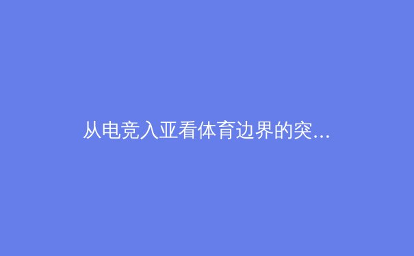 从电竞入亚看体育边界的突破：虚拟竞技如何重塑现代体育生态